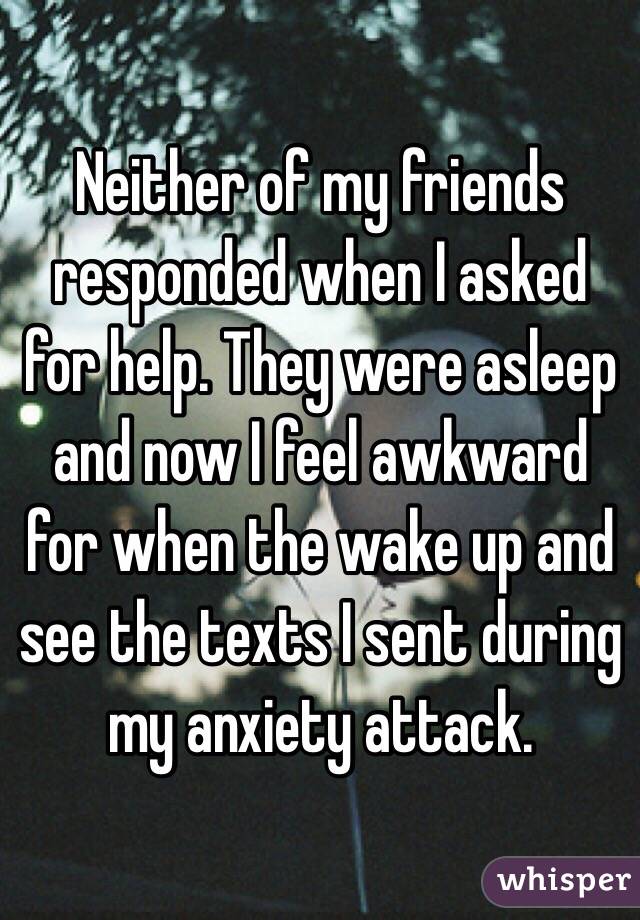 Neither of my friends responded when I asked for help. They were asleep and now I feel awkward for when the wake up and see the texts I sent during my anxiety attack. 