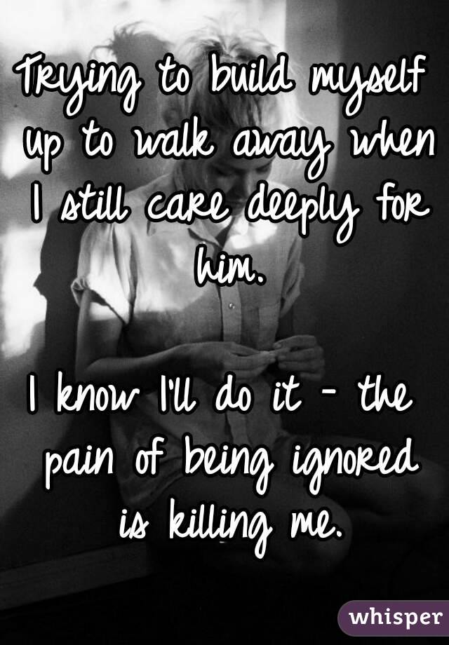 Trying to build myself up to walk away when I still care deeply for him.

I know I'll do it - the pain of being ignored is killing me.