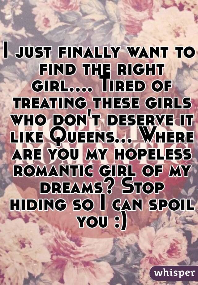 I just finally want to find the right girl.... Tired of treating these girls who don't deserve it like Queens... Where are you my hopeless romantic girl of my dreams? Stop hiding so I can spoil you :)