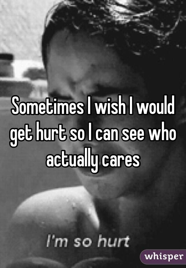 Sometimes I wish I would get hurt so I can see who actually cares 