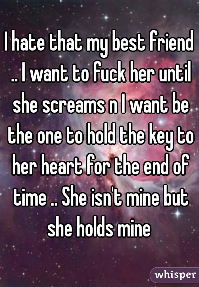I hate that my best friend .. I want to fuck her until she screams n I want be the one to hold the key to her heart for the end of time .. She isn't mine but she holds mine 