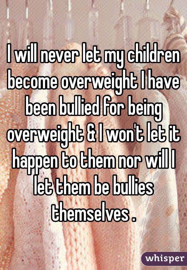 I will never let my children become overweight I have been bullied for being overweight & I won't let it happen to them nor will I let them be bullies themselves .