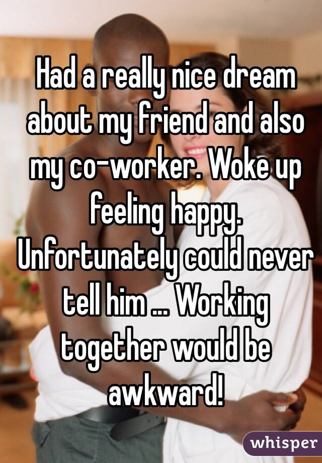 Had a really nice dream about my friend and also my co-worker. Woke up feeling happy. Unfortunately could never tell him ... Working together would be awkward! 