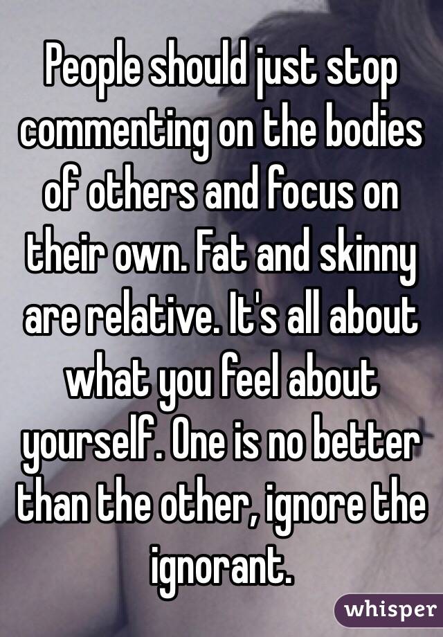 People should just stop commenting on the bodies of others and focus on their own. Fat and skinny are relative. It's all about what you feel about yourself. One is no better than the other, ignore the ignorant.