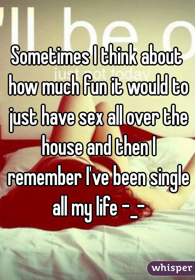 Sometimes I think about how much fun it would to just have sex all over the house and then I remember I've been single all my life -_-