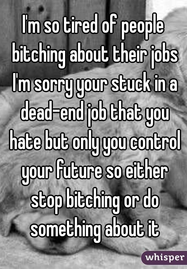 I'm so tired of people bitching about their jobs I'm sorry your stuck in a dead-end job that you hate but only you control your future so either stop bitching or do something about it