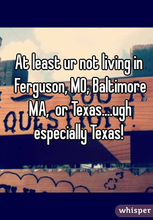 At least ur not living in Ferguson, MO, Baltimore MA,  or Texas....ugh especially Texas! 
