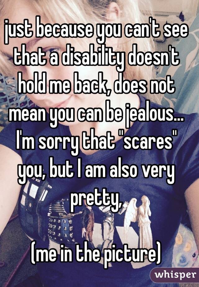 just because you can't see that a disability doesn't hold me back, does not mean you can be jealous... I'm sorry that "scares" you, but I am also very pretty, 

(me in the picture) 