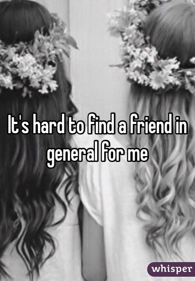 It's hard to find a friend in general for me 