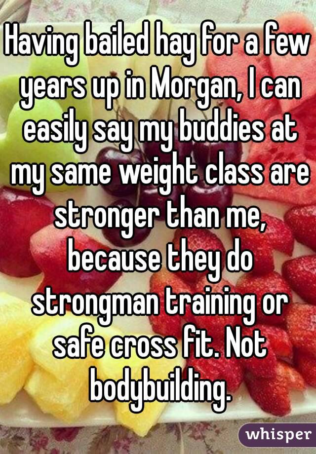 Having bailed hay for a few years up in Morgan, I can easily say my buddies at my same weight class are stronger than me, because they do strongman training or safe cross fit. Not bodybuilding.