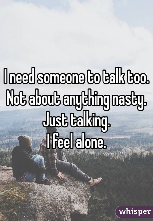 I need someone to talk too. 
Not about anything nasty. 
Just talking. 
I feel alone. 
