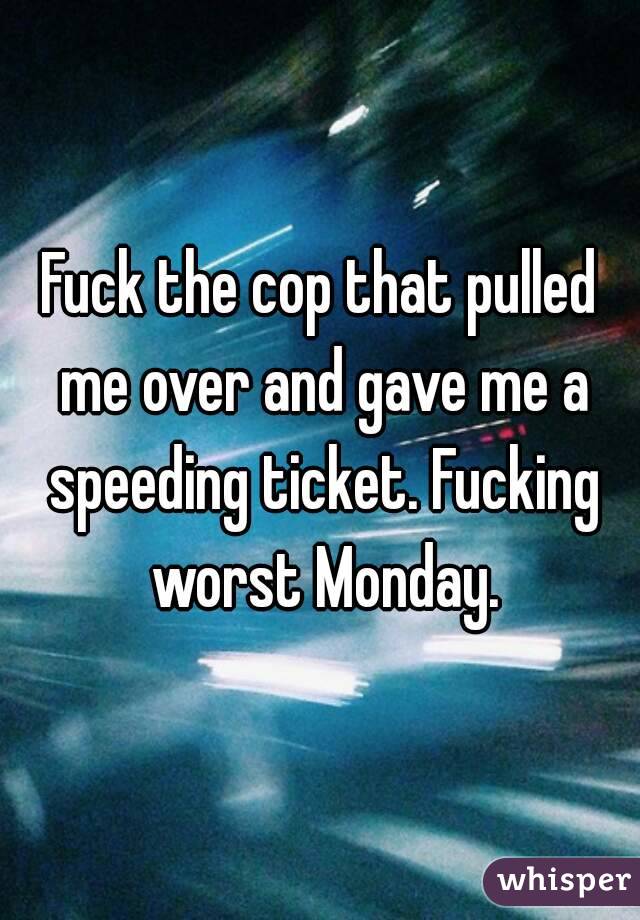 Fuck the cop that pulled me over and gave me a speeding ticket. Fucking worst Monday.