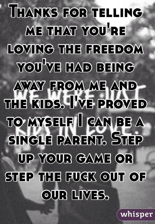 Thanks for telling me that you're loving the freedom you've had being away from me and the kids. I've proved to myself I can be a single parent. Step up your game or step the fuck out of our lives. 
