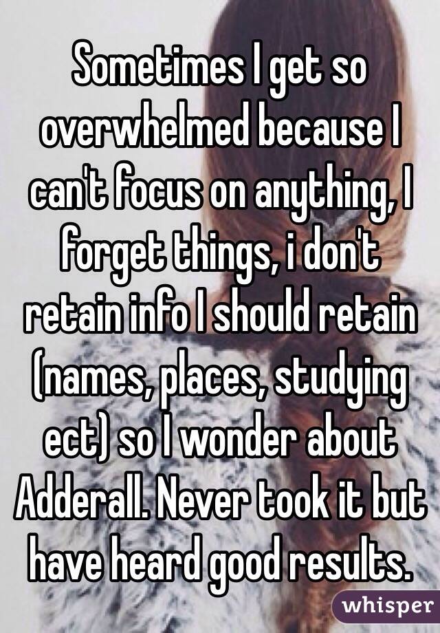 Sometimes I get so overwhelmed because I can't focus on anything, I forget things, i don't retain info I should retain (names, places, studying ect) so I wonder about Adderall. Never took it but have heard good results.  