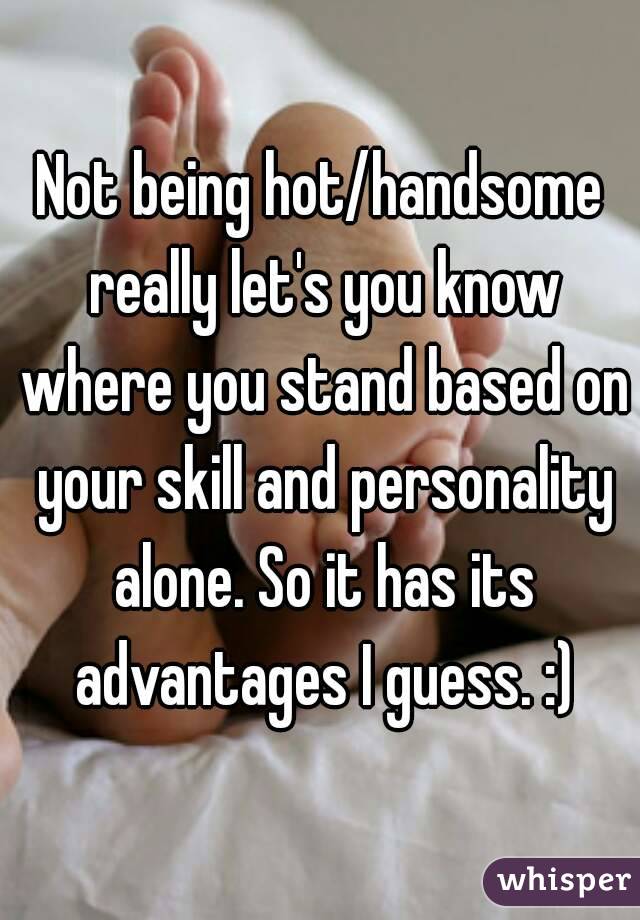 Not being hot/handsome really let's you know where you stand based on your skill and personality alone. So it has its advantages I guess. :)