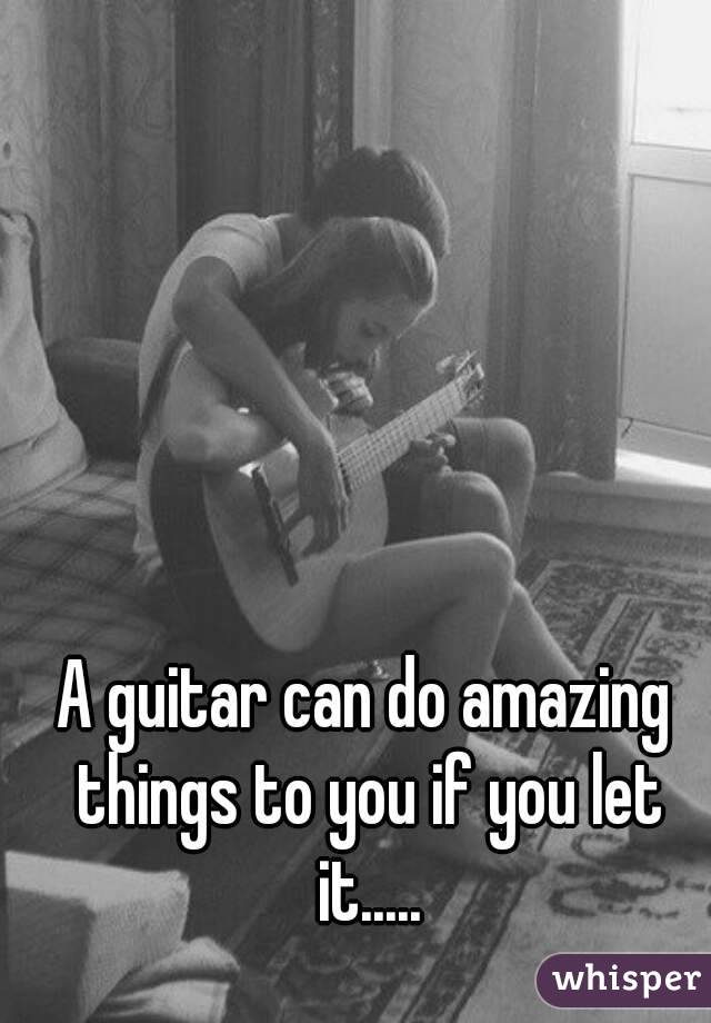 A guitar can do amazing things to you if you let it.....