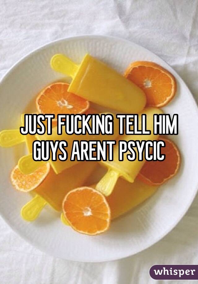 JUST FUCKING TELL HIM
GUYS ARENT PSYCIC