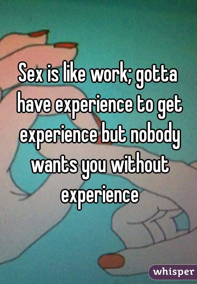 Sex is like work; gotta have experience to get experience but nobody wants you without experience
