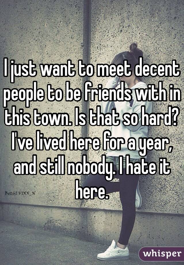 I just want to meet decent people to be friends with in this town. Is that so hard? I've lived here for a year, and still nobody. I hate it here. 