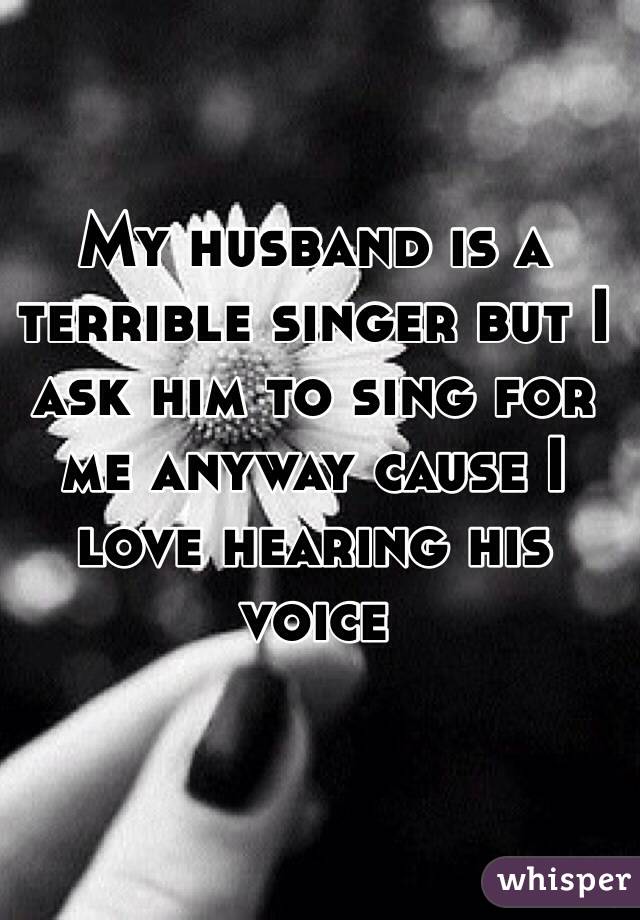 My husband is a terrible singer but I ask him to sing for me anyway cause I love hearing his voice