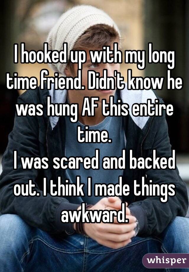 I hooked up with my long time friend. Didn't know he was hung AF this entire time. 
I was scared and backed out. I think I made things awkward.