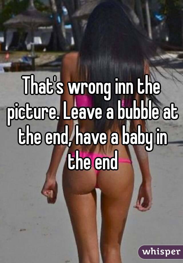 That's wrong inn the picture. Leave a bubble at the end, have a baby in the end