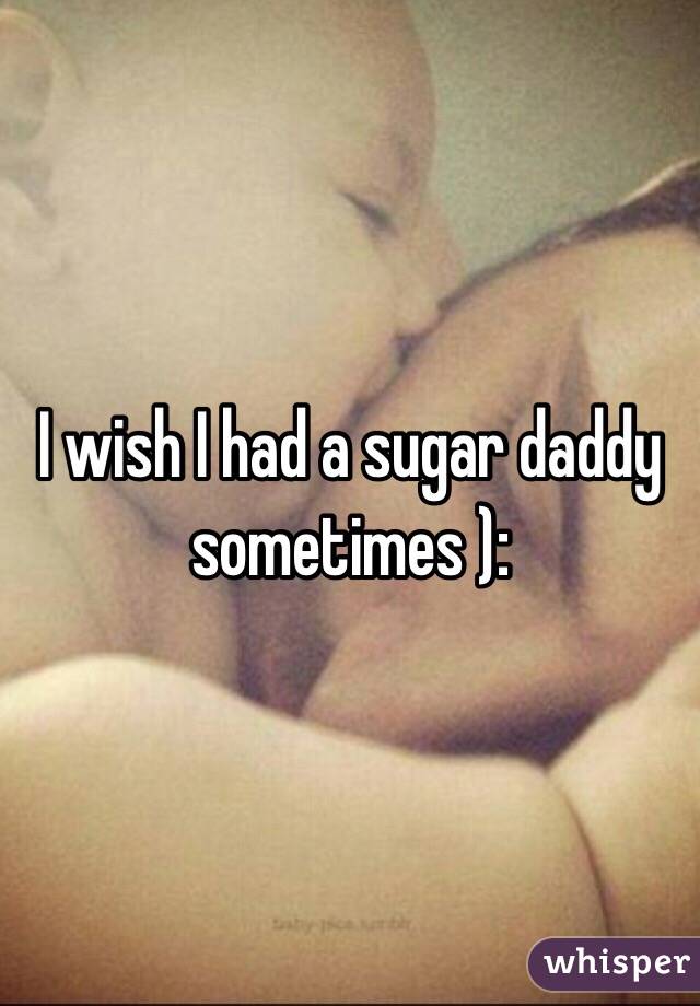 I wish I had a sugar daddy sometimes ): 