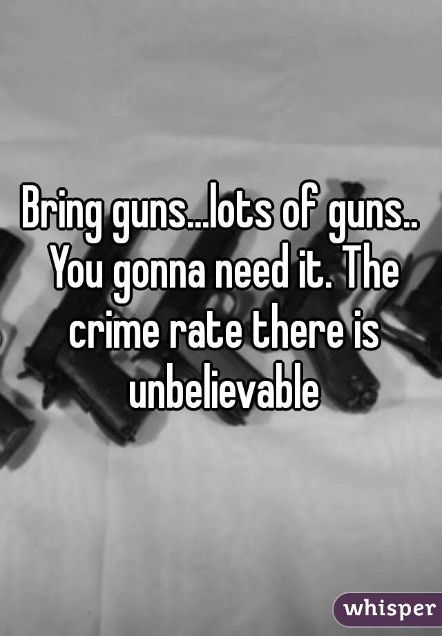 Bring guns...lots of guns.. You gonna need it. The crime rate there is unbelievable