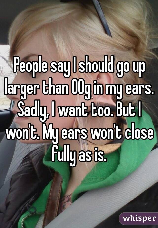 People say I should go up larger than 00g in my ears. Sadly, I want too. But I won't. My ears won't close fully as is. 