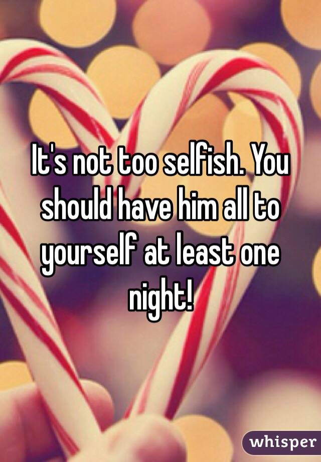 It's not too selfish. You should have him all to yourself at least one night!