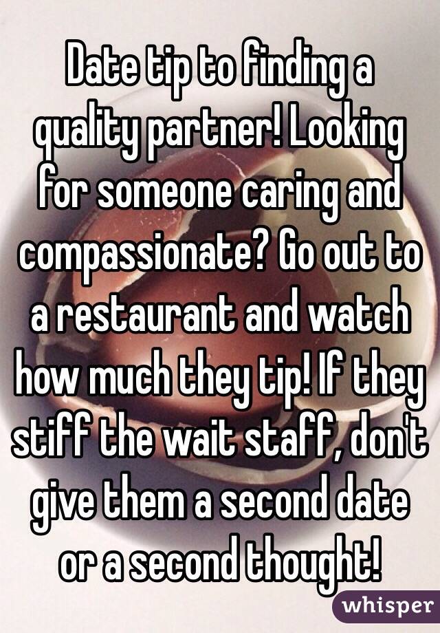 Date tip to finding a quality partner! Looking for someone caring and compassionate? Go out to a restaurant and watch how much they tip! If they stiff the wait staff, don't give them a second date or a second thought!
