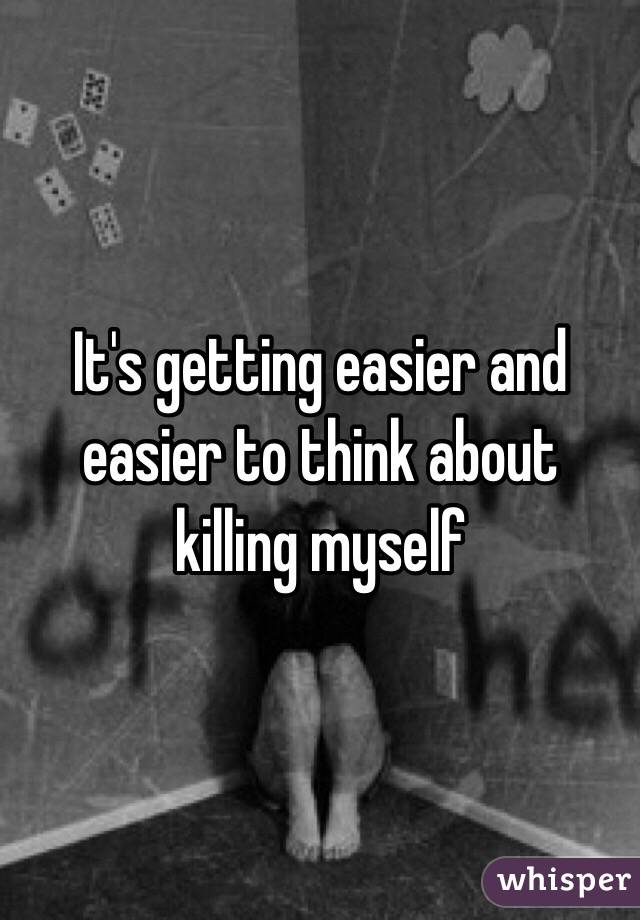 It's getting easier and easier to think about killing myself 