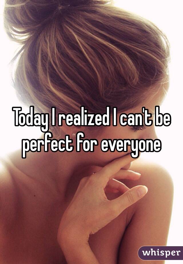 Today I realized I can't be perfect for everyone 