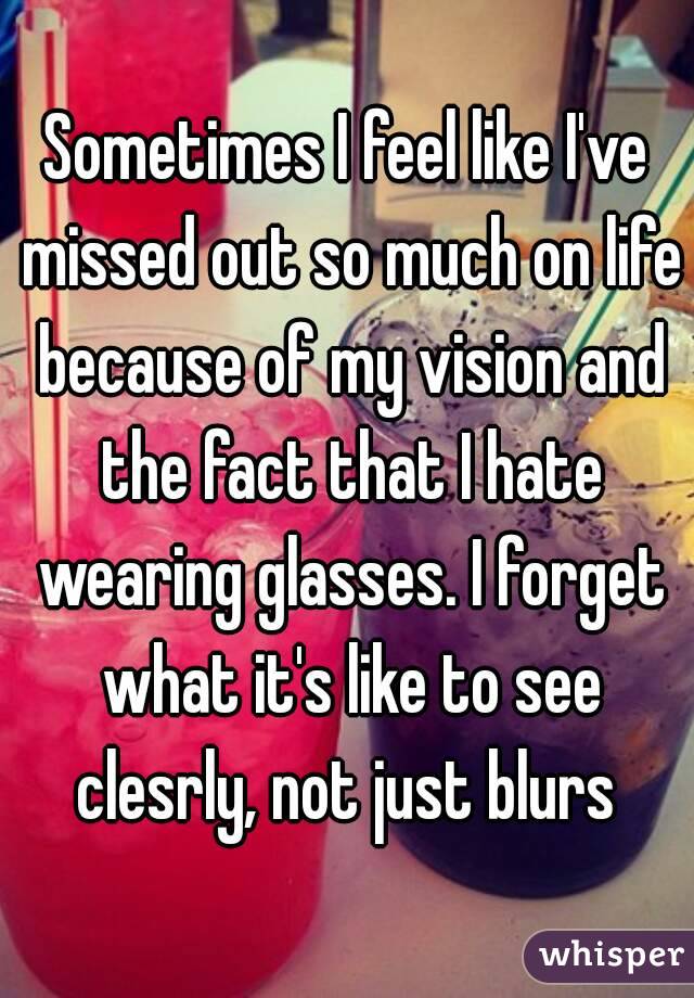 Sometimes I feel like I've missed out so much on life because of my vision and the fact that I hate wearing glasses. I forget what it's like to see clesrly, not just blurs 