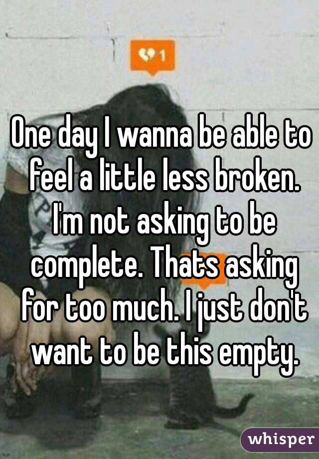 One day I wanna be able to feel a little less broken. I'm not asking to be complete. Thats asking for too much. I just don't want to be this empty.