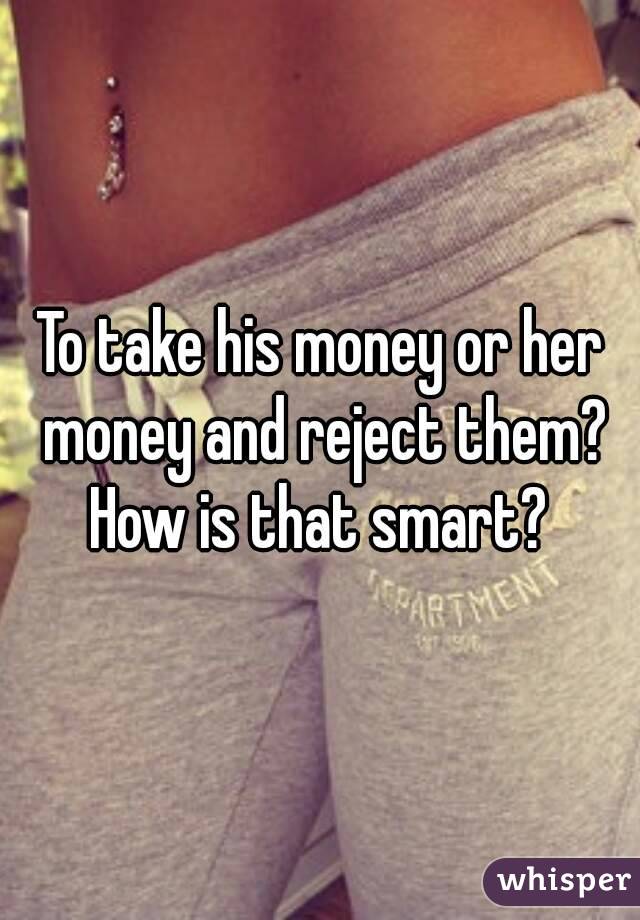 To take his money or her money and reject them? How is that smart? 
