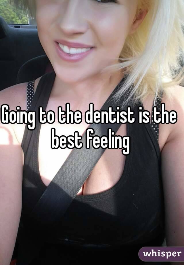 Going to the dentist is the best feeling