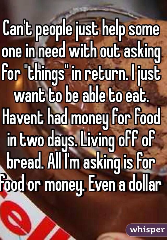 Can't people just help some one in need with out asking for "things" in return. I just want to be able to eat. Havent had money for food in two days. Living off of bread. All I'm asking is for food or money. Even a dollar 