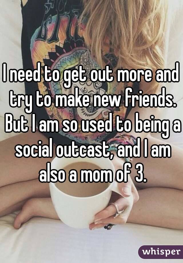 I need to get out more and try to make new friends. But I am so used to being a social outcast, and I am also a mom of 3.