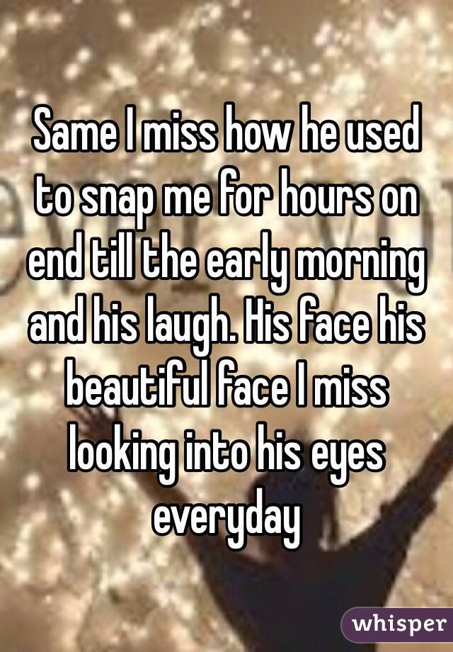 Same I miss how he used to snap me for hours on end till the early morning and his laugh. His face his beautiful face I miss looking into his eyes everyday