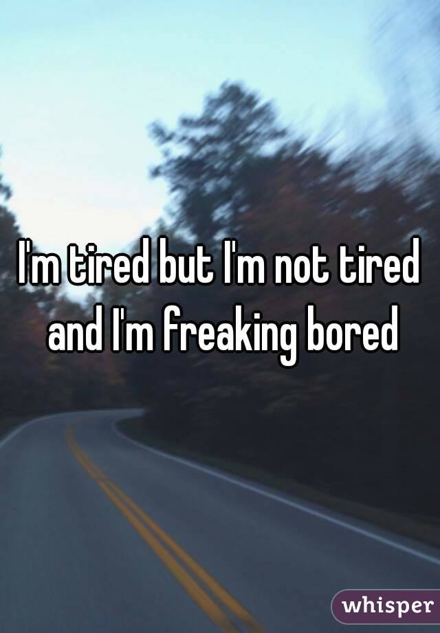 I'm tired but I'm not tired and I'm freaking bored