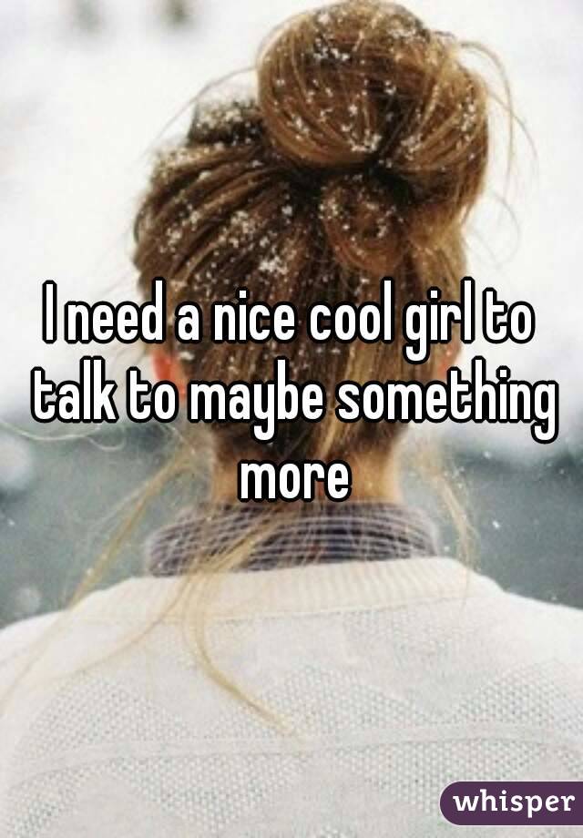 I need a nice cool girl to talk to maybe something more