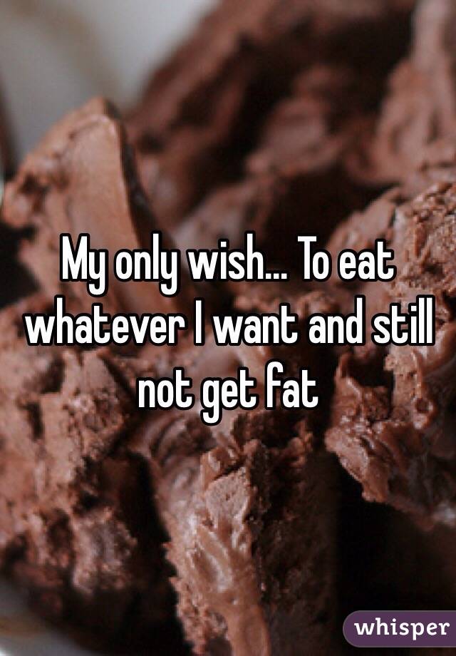 My only wish... To eat whatever I want and still not get fat