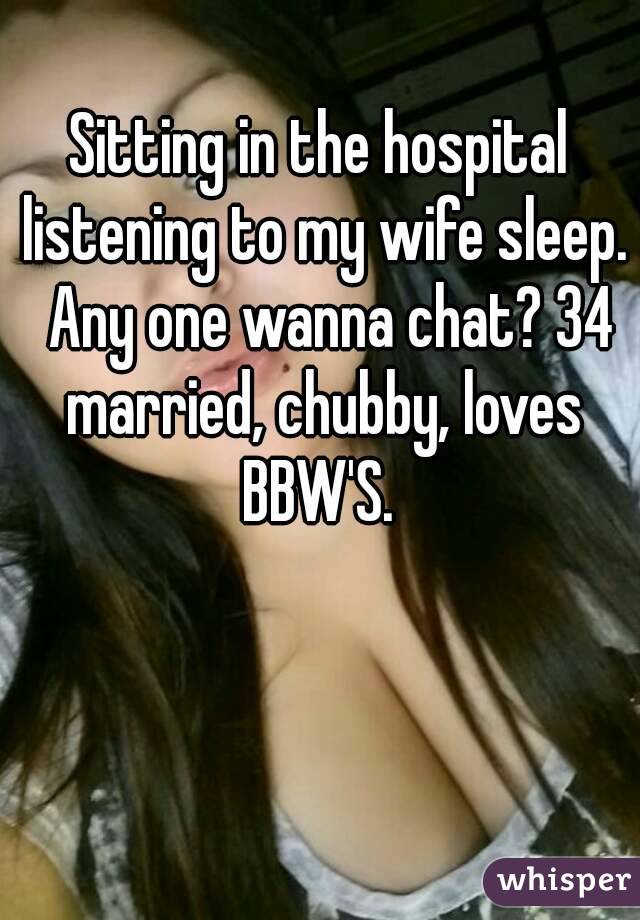 Sitting in the hospital listening to my wife sleep.  Any one wanna chat? 34 married, chubby, loves BBW'S. 