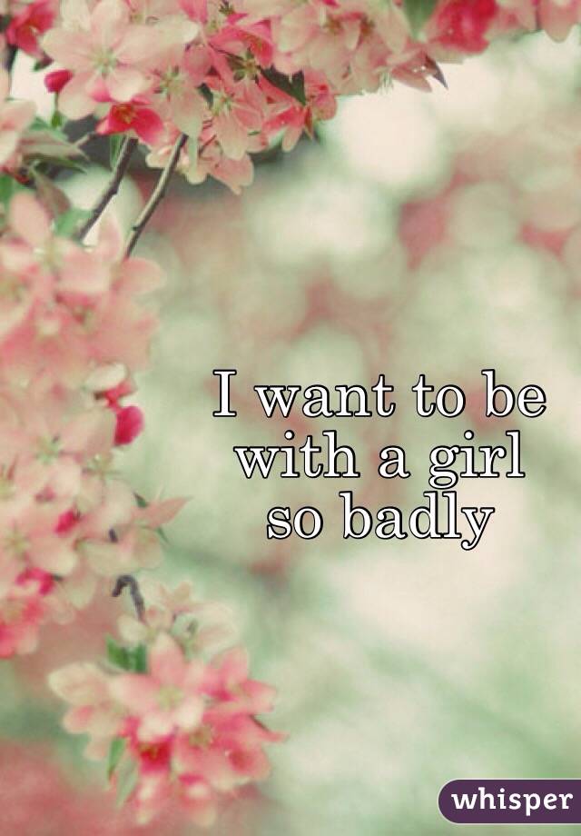 I want to be 
with a girl 
so badly 