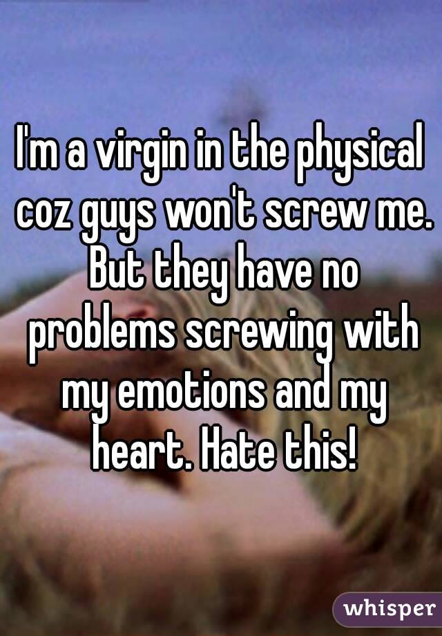 I'm a virgin in the physical coz guys won't screw me. But they have no problems screwing with my emotions and my heart. Hate this!