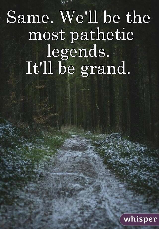 Same. We'll be the most pathetic legends. 
It'll be grand.