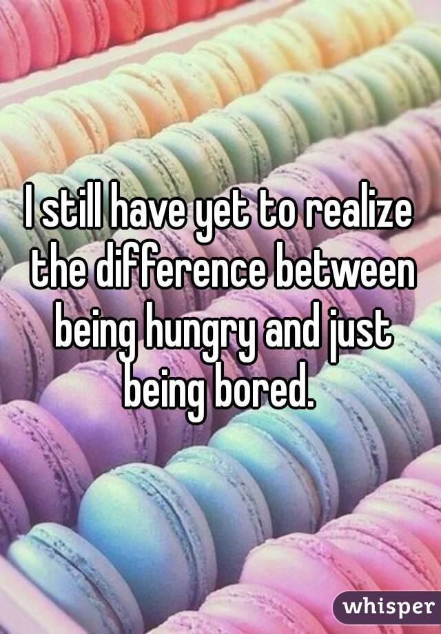 I still have yet to realize the difference between being hungry and just being bored. 