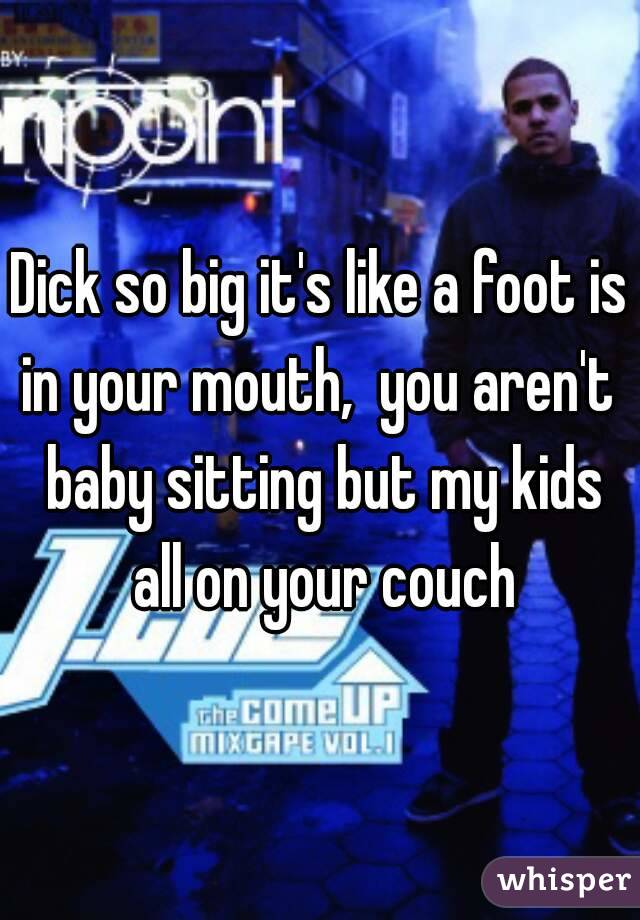 Dick so big it's like a foot is in your mouth,  you aren't  baby sitting but my kids all on your couch