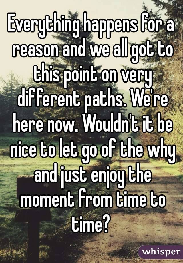 Everything happens for a reason and we all got to this point on very different paths. We're here now. Wouldn't it be nice to let go of the why and just enjoy the moment from time to time? 